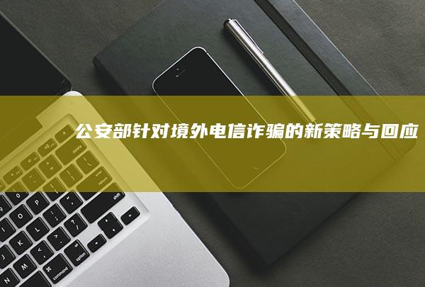 公安部针对境外电信诈骗的新策略与回应